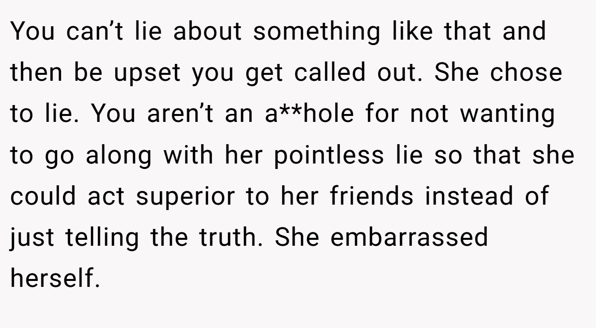 You can’t lie about something like that and then be upset you get called out. She chose to lie. You aren’t an a**hole for not wanting to go along with her pointless lie so that she could act superior to her friends instead of just telling the truth. She embarrassed herself.