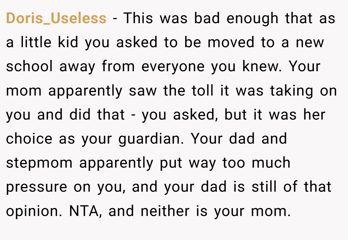 Doris_Useless − This was bad enough that as a little kid you asked to be moved to a new school away from everyone you knew. Your mom apparently saw the toll it was taking on you and did that - you asked, but it was her choice as your guardian. Your dad and stepmom apparently put way too much pressure on you, and your dad is still of that opinion. NTA, and neither is your mom.