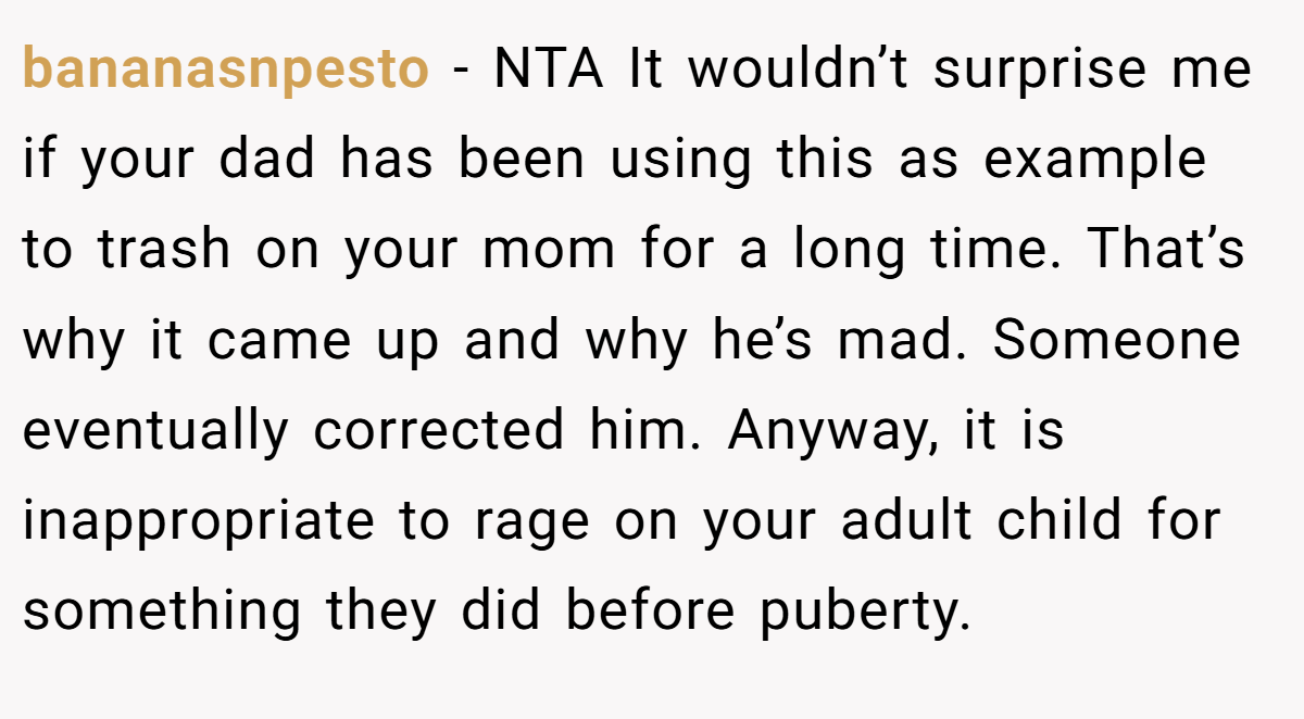 bananasnpesto − NTA It wouldn’t surprise me if your dad has been using this as example to trash on your mom for a long time. That’s why it came up and why he’s mad. Someone eventually corrected him. Anyway, it is inappropriate to rage on your adult child for something they did before puberty.