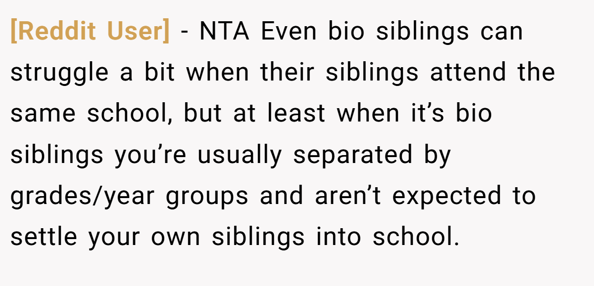 [Reddit User] − NTA Even bio siblings can struggle a bit when their siblings attend the same school, but at least when it’s bio siblings you’re usually separated by grades/year groups and aren’t expected to settle your own siblings into school.