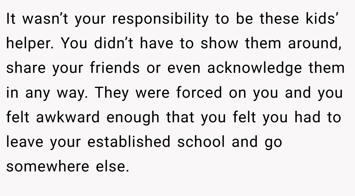 It wasn’t your responsibility to be these kids’ helper. You didn’t have to show them around, share your friends or even acknowledge them in any way. They were forced on you and you felt awkward enough that you felt you had to leave your established school and go somewhere else.
