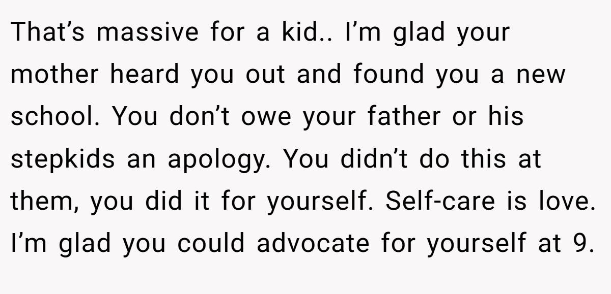That’s massive for a kid.. I’m glad your mother heard you out and found you a new school. You don’t owe your father or his stepkids an apology. You didn’t do this at them, you did it for yourself. Self-care is love. I’m glad you could advocate for yourself at 9.