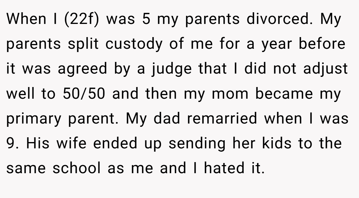 When I (22f) was 5 my parents divorced. My parents split custody of me for a year before it was agreed by a judge that I did not adjust well to 50/50 and then my mom became my primary parent. My dad remarried when I was 9. His wife ended up sending her kids to the same school as me and I hated it.