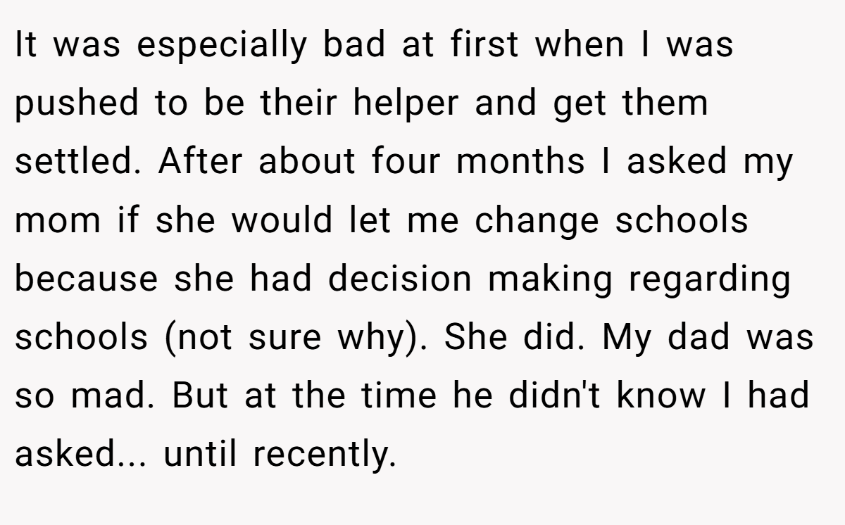 It was especially bad at first when I was pushed to be their helper and get them settled. After about four months I asked my mom if she would let me change schools because she had decision making regarding schools (not sure why). She did. My dad was so mad. But at the time he didn't know I had asked... until recently.