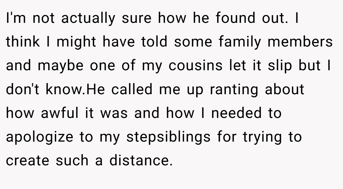 I'm not actually sure how he found out. I think I might have told some family members and maybe one of my cousins let it slip but I don't know.He called me up ranting about how awful it was and how I needed to apologize to my stepsiblings for trying to create such a distance.