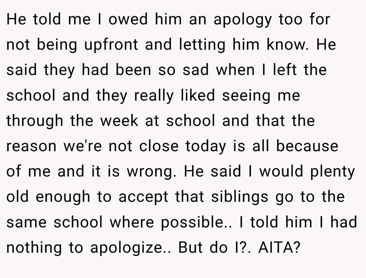 He told me I owed him an apology too for not being upfront and letting him know. He said they had been so sad when I left the school and they really liked seeing me through the week at school and that the reason we're not close today is all because of me and it is wrong. He said I would plenty old enough to accept that siblings go to the same school where possible.. I told him I had nothing to apologize.. But do I?. AITA?