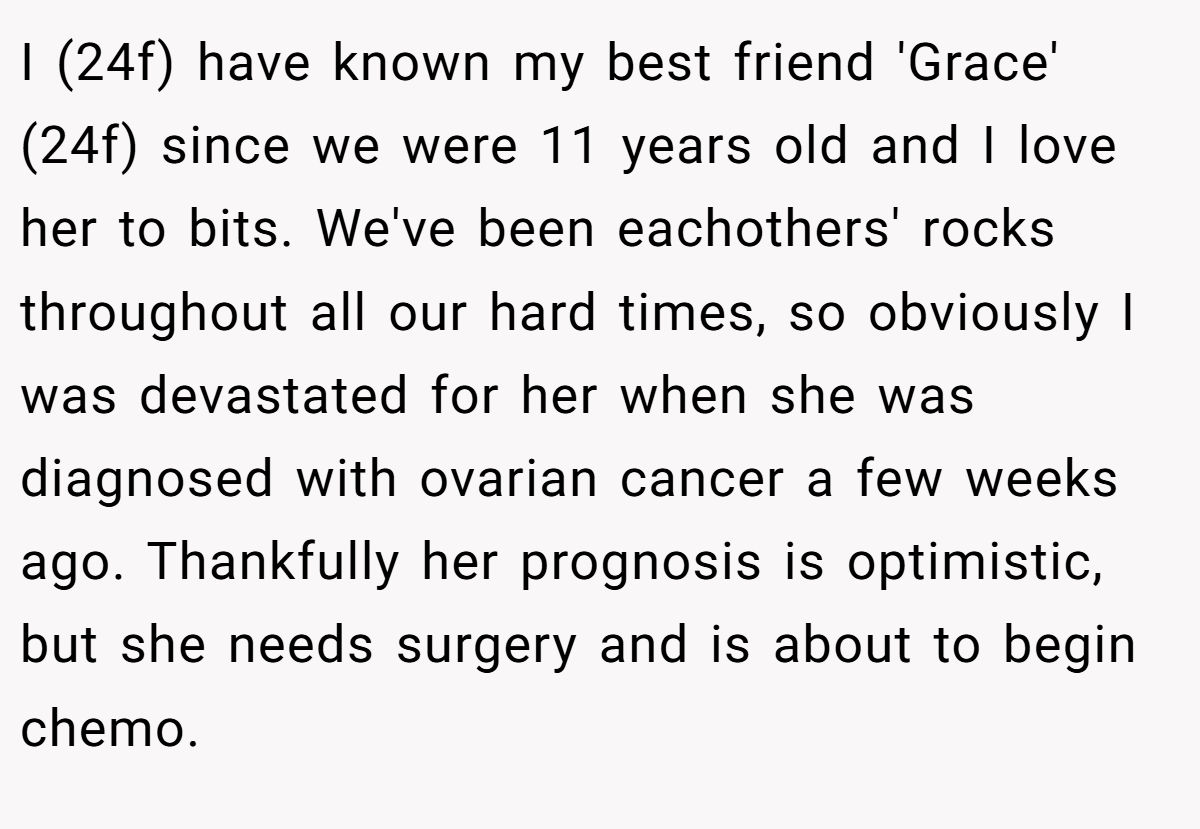 I (24f) have known my best friend 'Grace' (24f) since we were 11 years old and I love her to bits. We've been eachothers' rocks throughout all our hard times, so obviously I was devastated for her when she was diagnosed with ovarian cancer a few weeks ago. Thankfully her prognosis is optimistic, but she needs surgery and is about to begin chemo.