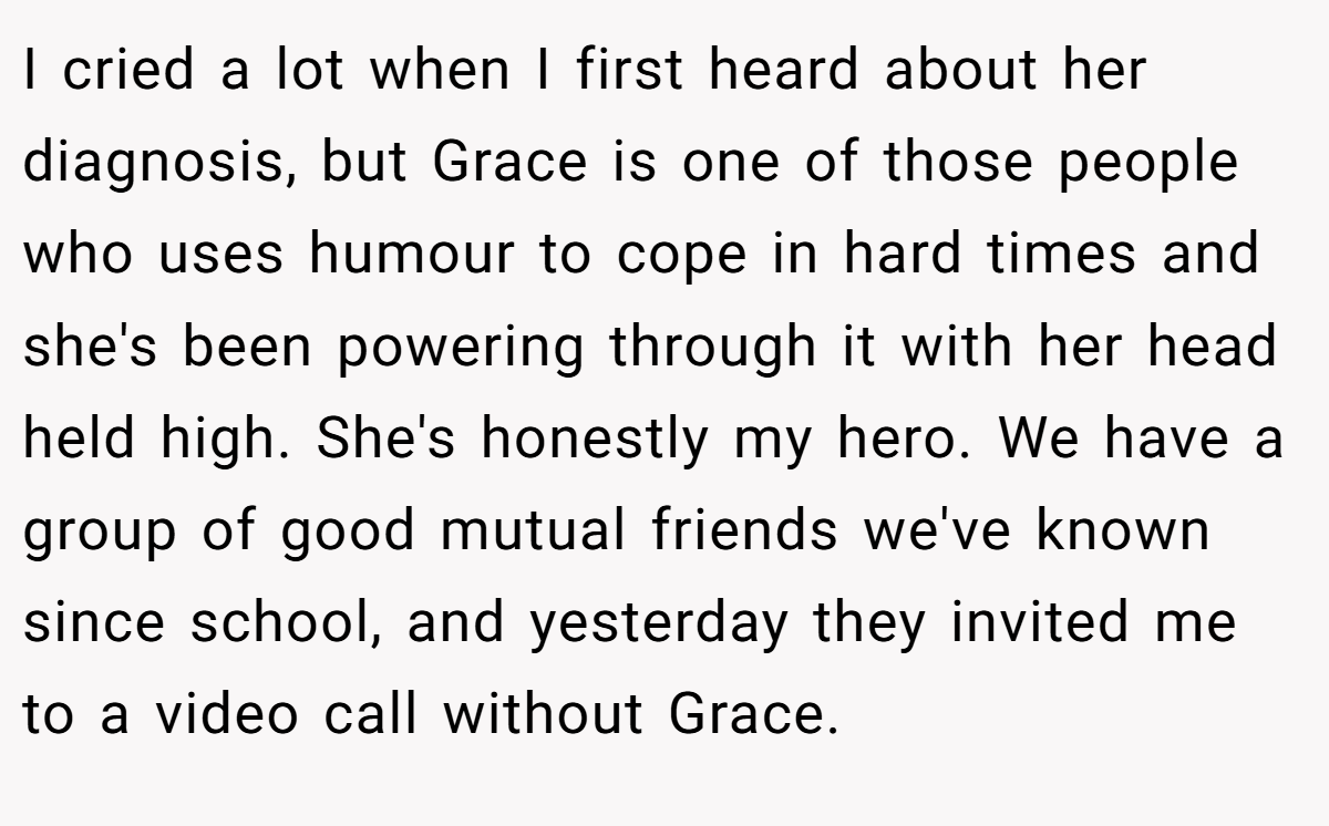 I cried a lot when I first heard about her diagnosis, but Grace is one of those people who uses humour to cope in hard times and she's been powering through it with her head held high. She's honestly my hero. We have a group of good mutual friends we've known since school, and yesterday they invited me to a video call without Grace.