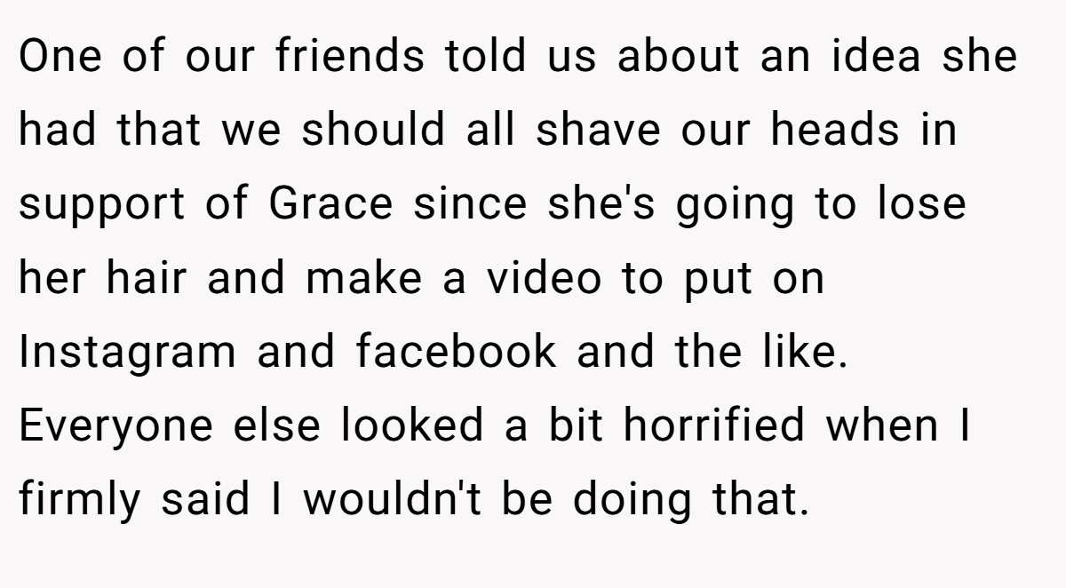 One of our friends told us about an idea she had that we should all shave our heads in support of Grace since she's going to lose her hair and make a video to put on Instagram and facebook and the like. Everyone else looked a bit horrified when I firmly said I wouldn't be doing that.