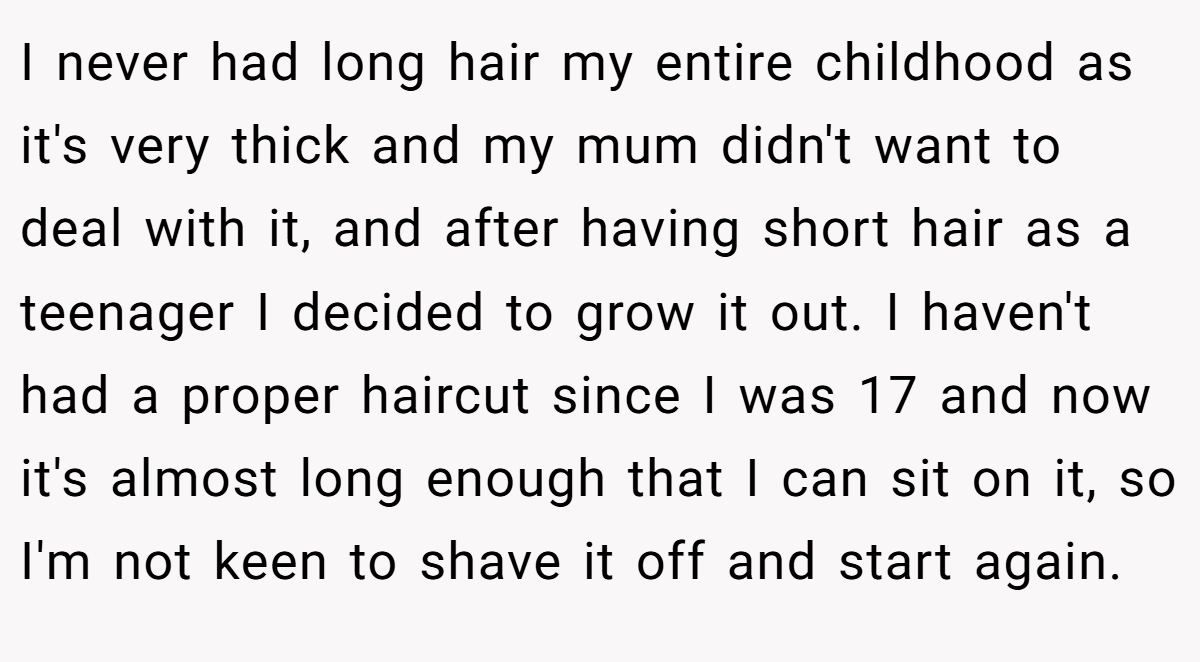 I never had long hair my entire childhood as it's very thick and my mum didn't want to deal with it, and after having short hair as a teenager I decided to grow it out. I haven't had a proper haircut since I was 17 and now it's almost long enough that I can sit on it, so I'm not keen to shave it off and start again.