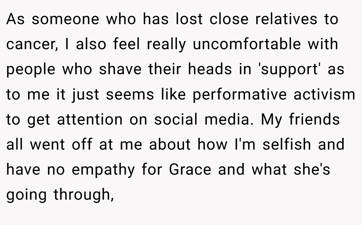 As someone who has lost close relatives to cancer, I also feel really uncomfortable with people who shave their heads in 'support' as to me it just seems like performative activism to get attention on social media. My friends all went off at me about how I'm selfish and have no empathy for Grace and what she's going through,