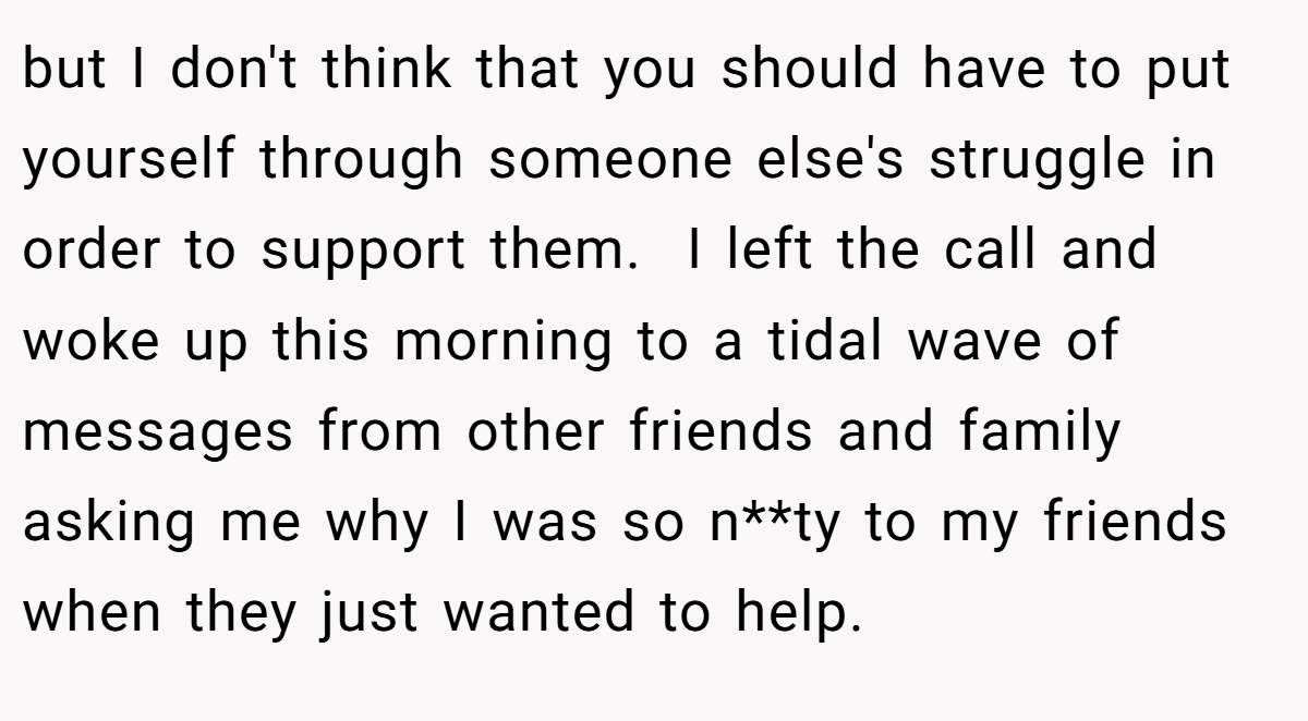but I don't think that you should have to put yourself through someone else's struggle in order to support them.  I left the call and woke up this morning to a tidal wave of messages from other friends and family asking me why I was so n**ty to my friends when they just wanted to help.