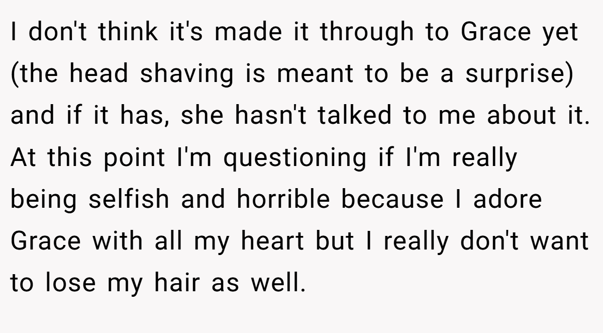 I don't think it's made it through to Grace yet (the head shaving is meant to be a surprise) and if it has, she hasn't talked to me about it. At this point I'm questioning if I'm really being selfish and horrible because I adore Grace with all my heart but I really don't want to lose my hair as well.