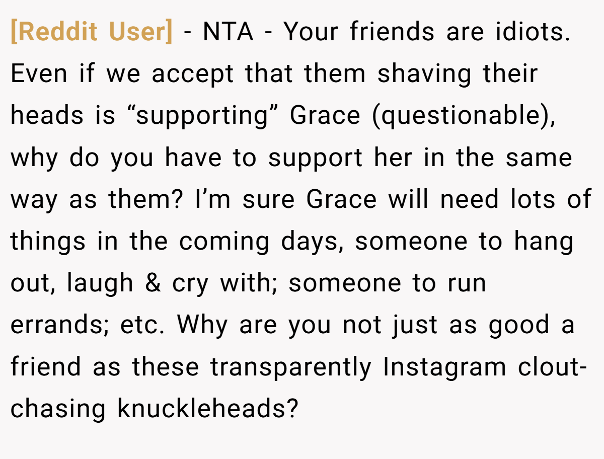 [Reddit User] - NTA - Your friends are idiots. Even if we accept that them shaving their heads is “supporting” Grace (questionable), why do you have to support her in the same way as them? I’m sure Grace will need lots of things in the coming days, someone to hang out, laugh & cry with; someone to run errands; etc. Why are you not just as good a friend as these transparently Instagram clout-chasing knuckleheads?