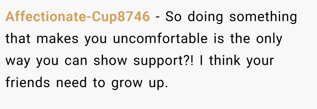 Affectionate-Cup8746 - So doing something that makes you uncomfortable is the only way you can show support?! I think your friends need to grow up.
