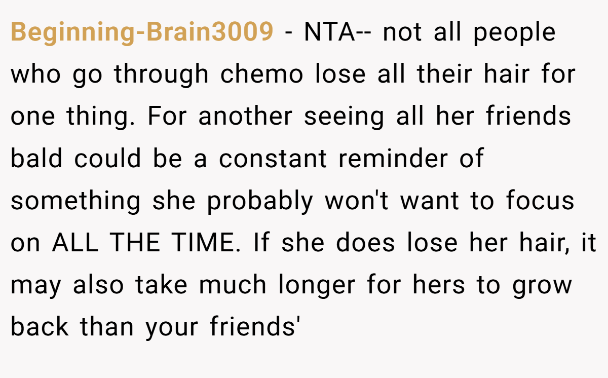 Beginning-Brain3009 - NTA-- not all people who go through chemo lose all their hair for one thing. For another seeing all her friends bald could be a constant reminder of something she probably won't want to focus on ALL THE TIME. If she does lose her hair, it may also take much longer for hers to grow back than your friends'