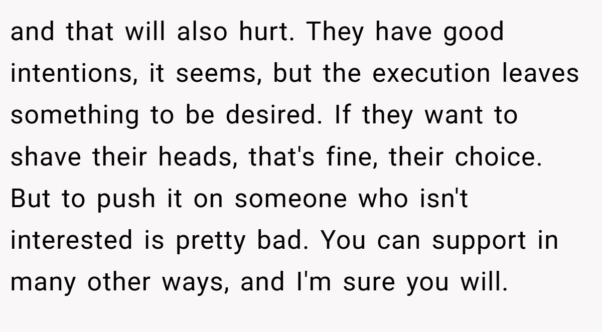 and that will also hurt. They have good intentions, it seems, but the execution leaves something to be desired. If they want to shave their heads, that's fine, their choice. But to push it on someone who isn't interested is pretty bad. You can support in many other ways, and I'm sure you will.
