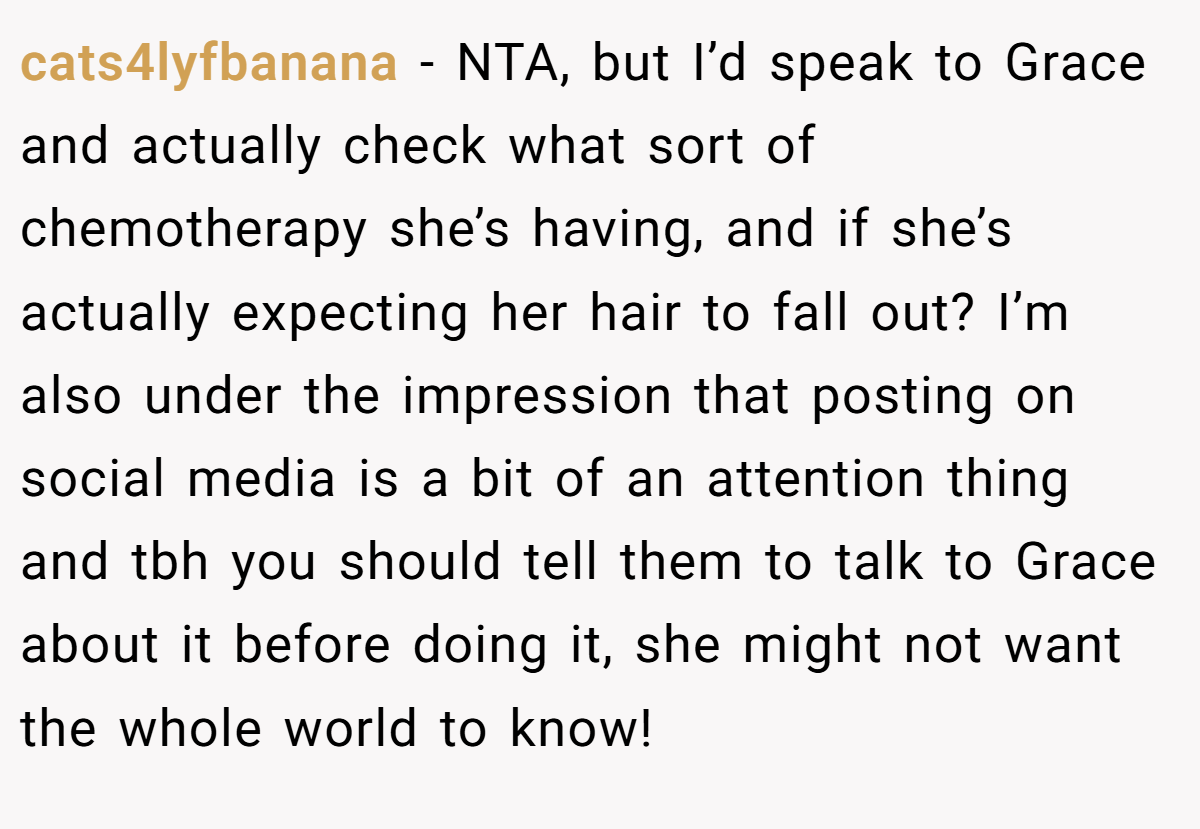 cats4lyfbanana - NTA, but I’d speak to Grace and actually check what sort of chemotherapy she’s having, and if she’s actually expecting her hair to fall out? I’m also under the impression that posting on social media is a bit of an attention thing and tbh you should tell them to talk to Grace about it before doing it, she might not want the whole world to know!