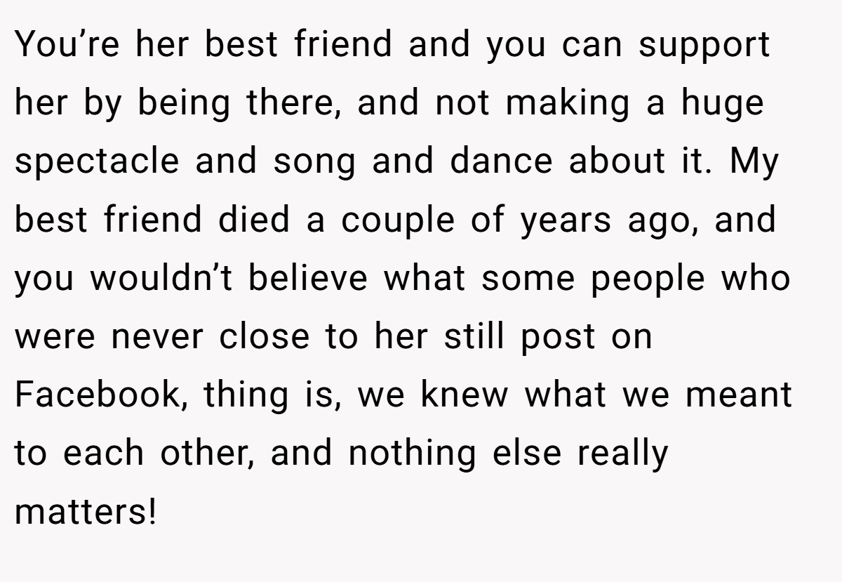 You’re her best friend and you can support her by being there, and not making a huge spectacle and song and dance about it. My best friend died a couple of years ago, and you wouldn’t believe what some people who were never close to her still post on Facebook, thing is, we knew what we meant to each other, and nothing else really matters!