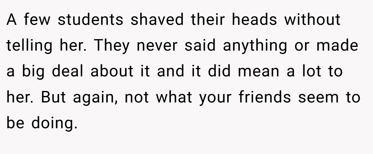 A few students shaved their heads without telling her. They never said anything or made a big deal about it and it did mean a lot to her. But again, not what your friends seem to be doing.