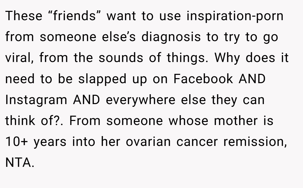 These “friends” want to use inspiration-porn from someone else’s diagnosis to try to go viral, from the sounds of things. Why does it need to be slapped up on Facebook AND Instagram AND everywhere else they can think of?. From someone whose mother is 10+ years into her ovarian cancer remission, NTA.