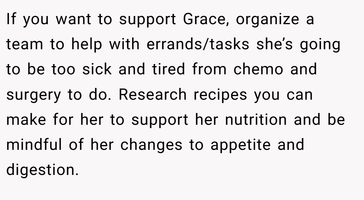 If you want to support Grace, organize a team to help with errands/tasks she’s going to be too sick and tired from chemo and surgery to do. Research recipes you can make for her to support her nutrition and be mindful of her changes to appetite and digestion.