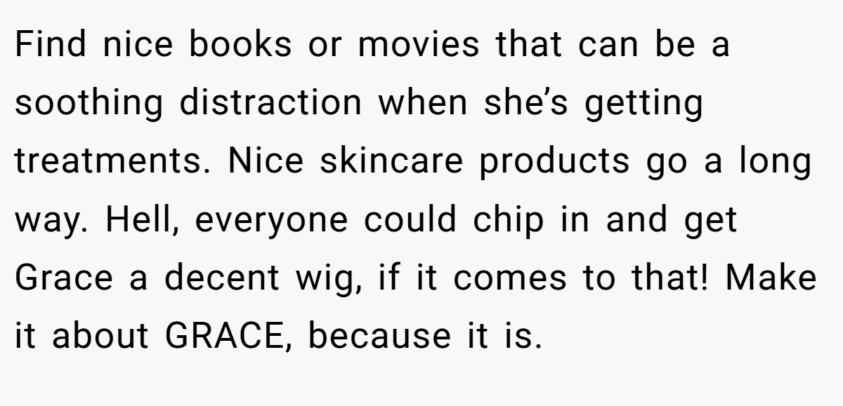 Find nice books or movies that can be a soothing distraction when she’s getting treatments. Nice skincare products go a long way. Hell, everyone could chip in and get Grace a decent wig, if it comes to that! Make it about GRACE, because it is.
