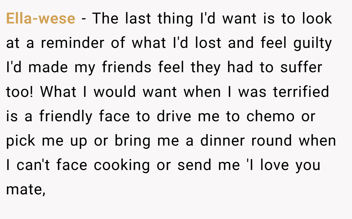 Ella-wese - The last thing I'd want is to look at a reminder of what I'd lost and feel guilty I'd made my friends feel they had to suffer too! What I would want when I was terrified is a friendly face to drive me to chemo or pick me up or bring me a dinner round when I can't face cooking or send me 'I love you mate,