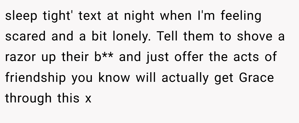 sleep tight' text at night when I'm feeling scared and a bit lonely. Tell them to shove a razor up their b** and just offer the acts of friendship you know will actually get Grace through this x