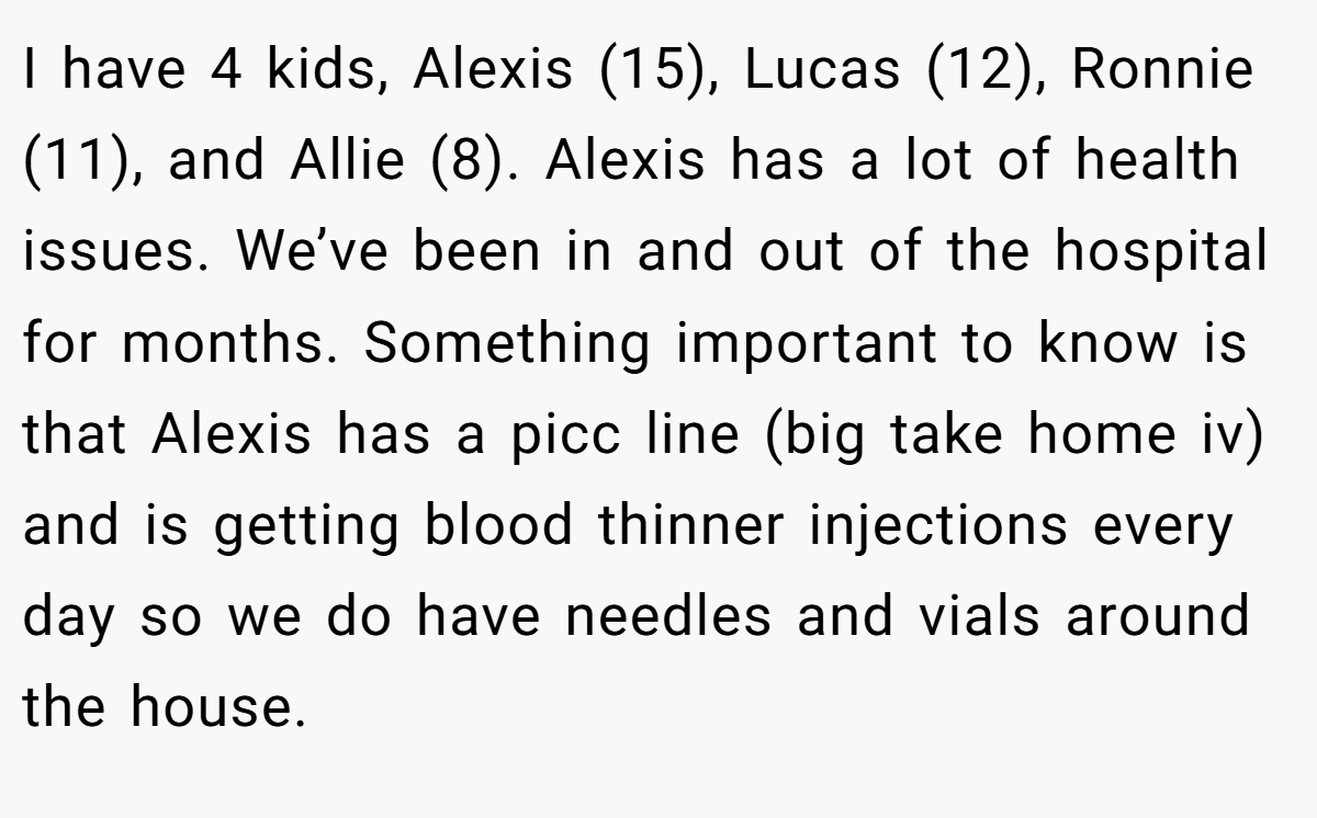 I have 4 kids, Alexis (15), Lucas (12), Ronnie (11), and Allie (8). Alexis has a lot of health issues. We’ve been in and out of the hospital for months. Something important to know is that Alexis has a picc line (big take home iv) and is getting blood thinner injections every day so we do have needles and vials around the house.