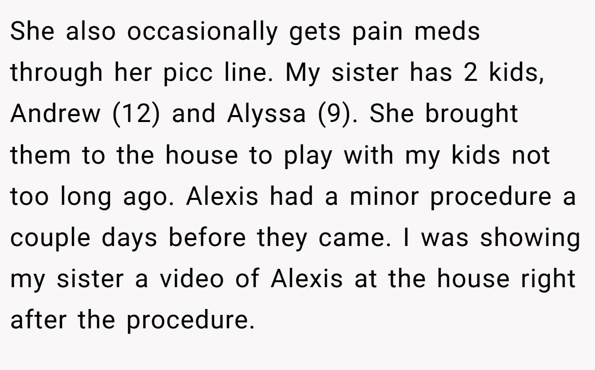 She also occasionally gets pain meds through her picc line. My sister has 2 kids, Andrew (12) and Alyssa (9). She brought them to the house to play with my kids not too long ago. Alexis had a minor procedure a couple days before they came. I was showing my sister a video of Alexis at the house right after the procedure.