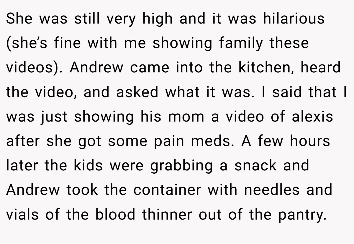 She was still very high and it was hilarious (she’s fine with me showing family these videos). Andrew came into the kitchen, heard the video, and asked what it was. I said that I was just showing his mom a video of alexis after she got some pain meds. A few hours later the kids were grabbing a snack and Andrew took the container with needles and vials of the blood thinner out of the pantry.
