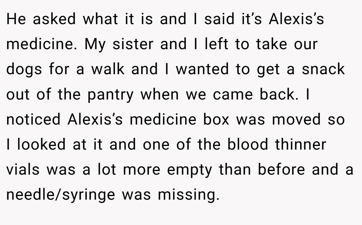 He asked what it is and I said it’s Alexis’s medicine. My sister and I left to take our dogs for a walk and I wanted to get a snack out of the pantry when we came back. I noticed Alexis’s medicine box was moved so I looked at it and one of the blood thinner vials was a lot more empty than before and a needle/syringe was missing.