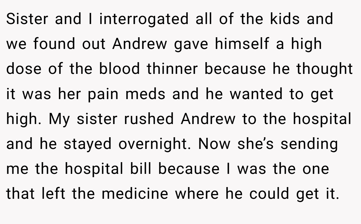 Sister and I interrogated all of the kids and we found out Andrew gave himself a high dose of the blood thinner because he thought it was her pain meds and he wanted to get high. My sister rushed Andrew to the hospital and he stayed overnight. Now she’s sending me the hospital bill because I was the one that left the medicine where he could get it.