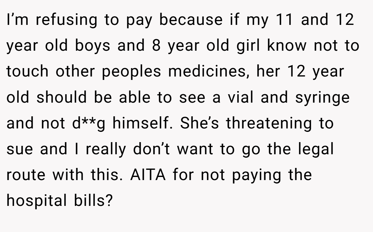 I’m refusing to pay because if my 11 and 12 year old boys and 8 year old girl know not to touch other peoples medicines, her 12 year old should be able to see a vial and syringe and not d**g himself. She’s threatening to sue and I really don’t want to go the legal route with this. AITA for not paying the hospital bills?