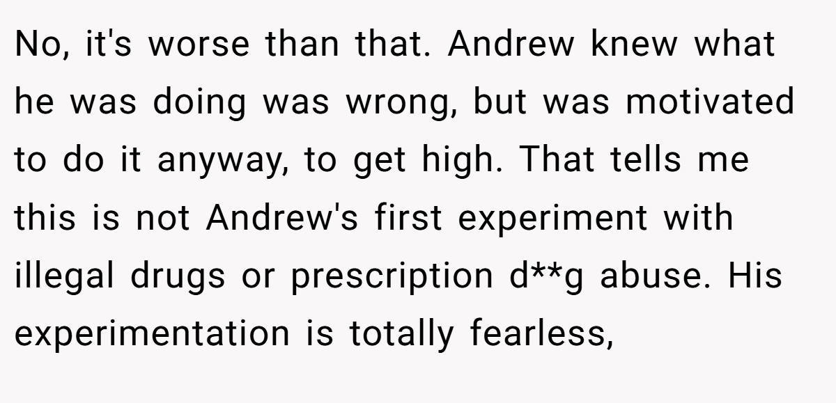 No, it's worse than that. Andrew knew what he was doing was wrong, but was motivated to do it anyway, to get high. That tells me this is not Andrew's first experiment with illegal drugs or prescription d**g abuse. His experimentation is totally fearless,
