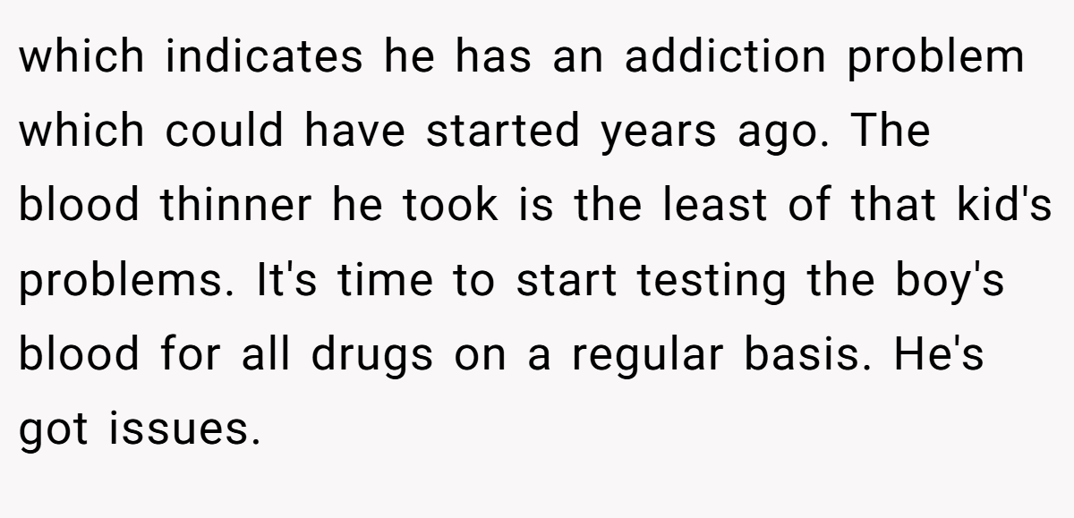 which indicates he has an addiction problem which could have started years ago. The blood thinner he took is the least of that kid's problems. It's time to start testing the boy's blood for all drugs on a regular basis. He's got issues.