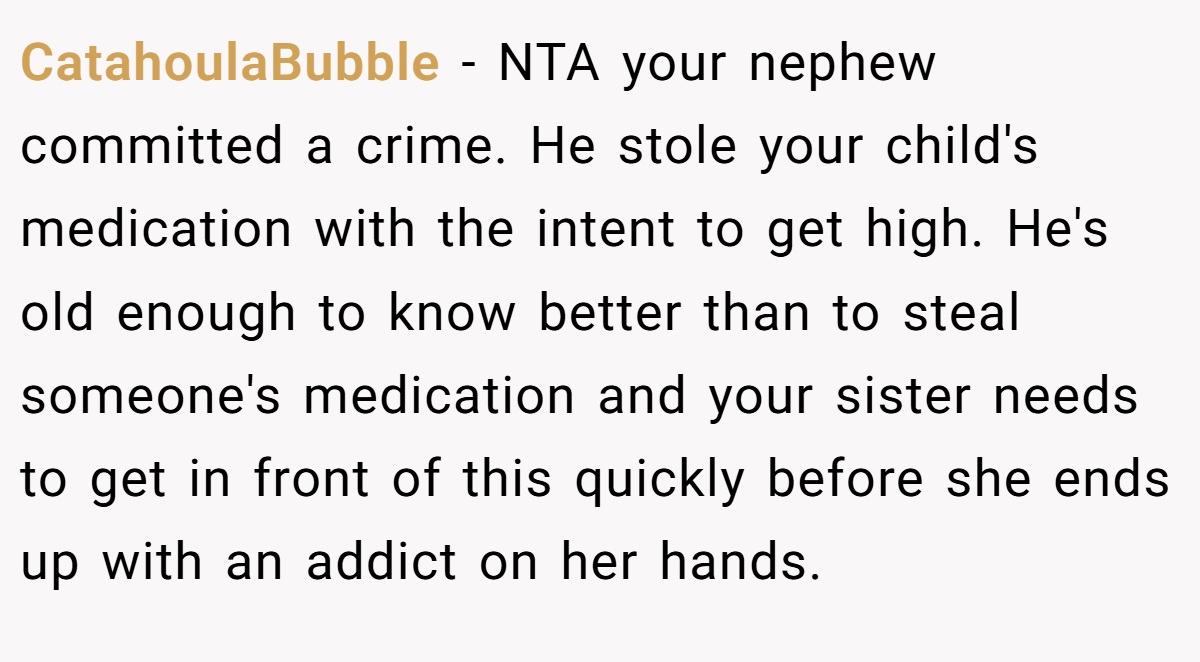 CatahoulaBubble - NTA your nephew committed a crime. He stole your child's medication with the intent to get high. He's old enough to know better than to steal someone's medication and your sister needs to get in front of this quickly before she ends up with an addict on her hands.