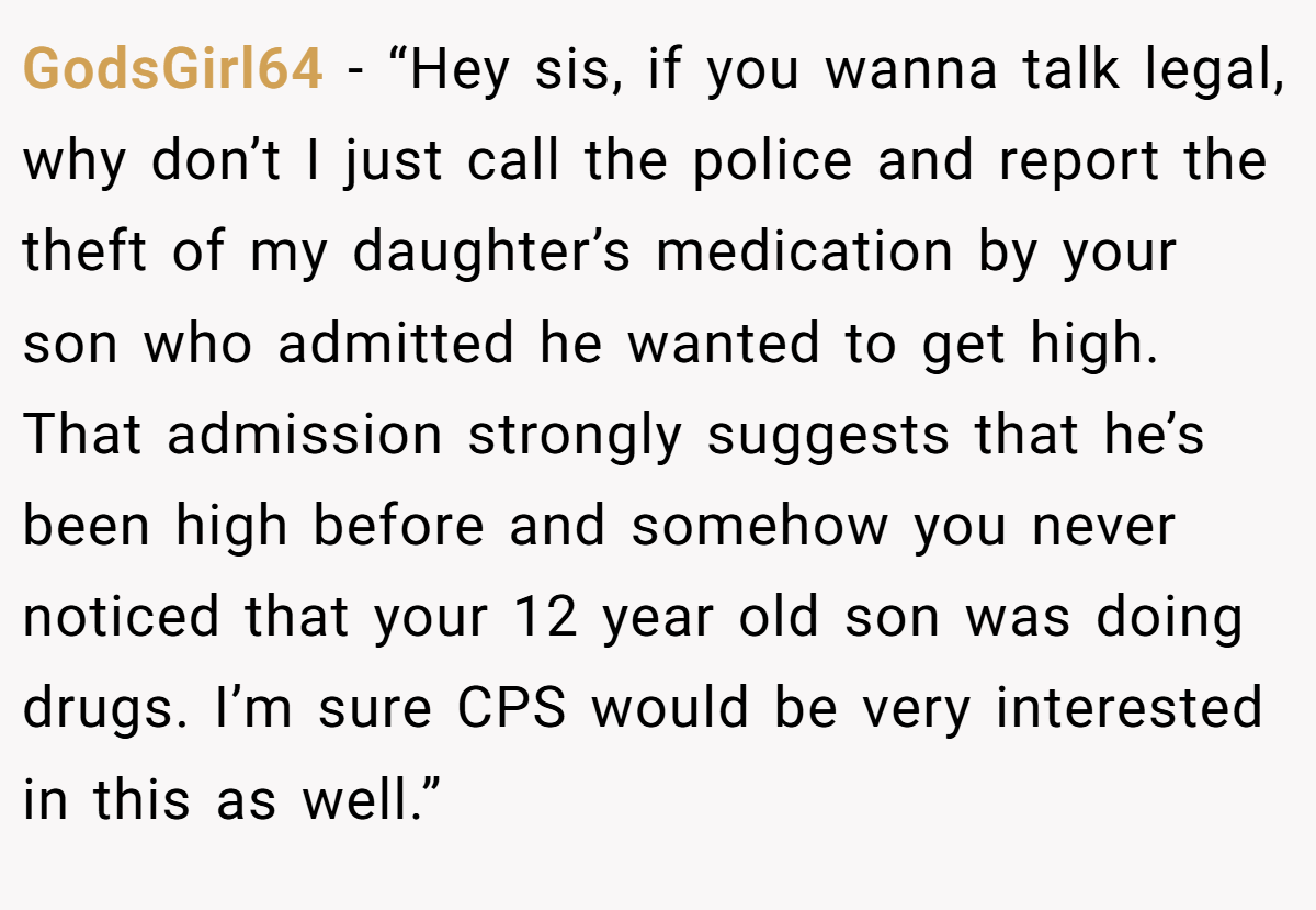 GodsGirl64 - “Hey sis, if you wanna talk legal, why don’t I just call the police and report the theft of my daughter’s medication by your son who admitted he wanted to get high. That admission strongly suggests that he’s been high before and somehow you never noticed that your 12 year old son was doing drugs. I’m sure CPS would be very interested in this as well.”