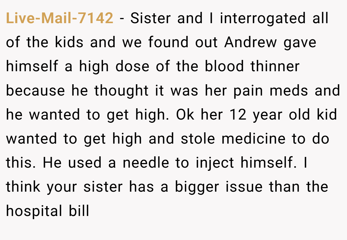 Live-Mail-7142 - Sister and I interrogated all of the kids and we found out Andrew gave himself a high dose of the blood thinner because he thought it was her pain meds and he wanted to get high. Ok her 12 year old kid wanted to get high and stole medicine to do this. He used a needle to inject himself. I think your sister has a bigger issue than the hospital bill