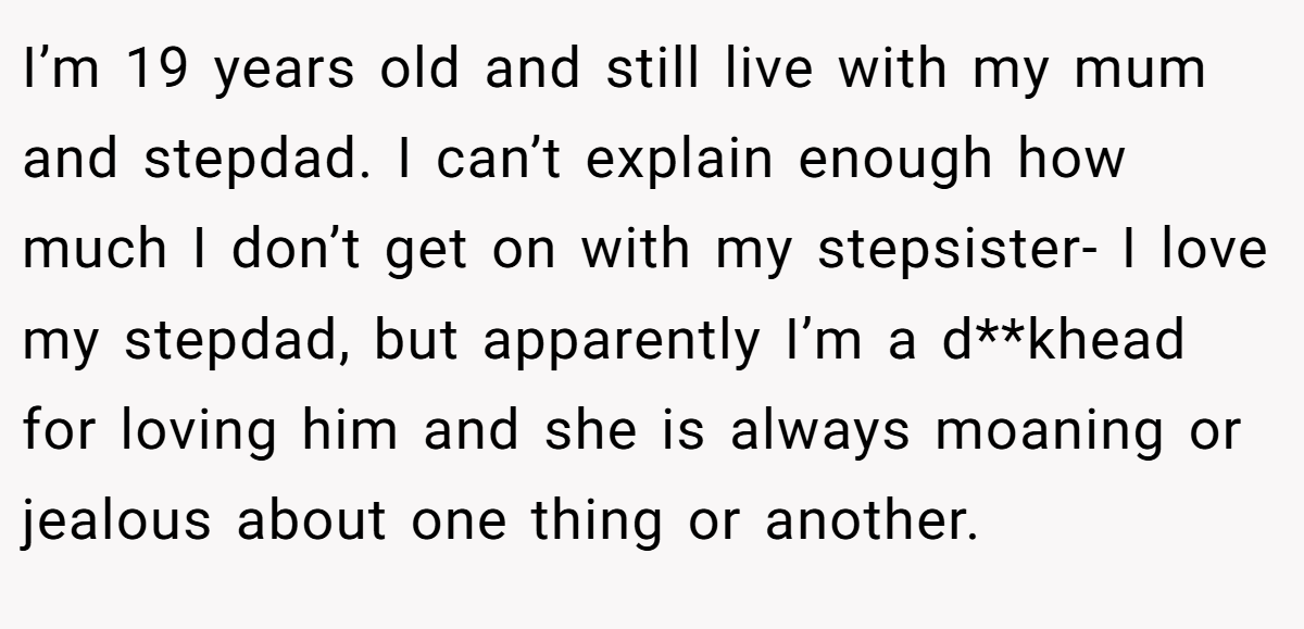 I’m 19 years old and still live with my mum and stepdad. I can’t explain enough how much I don’t get on with my stepsister- I love my stepdad, but apparently I’m a d**khead for loving him and she is always moaning or jealous about one thing or another.