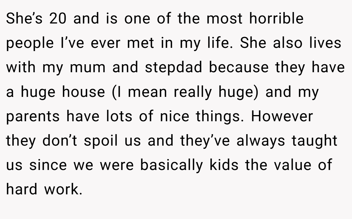 She’s 20 and is one of the most horrible people I’ve ever met in my life. She also lives with my mum and stepdad because they have a huge house (I mean really huge) and my parents have lots of nice things. However they don’t spoil us and they’ve always taught us since we were basically kids the value of hard work.