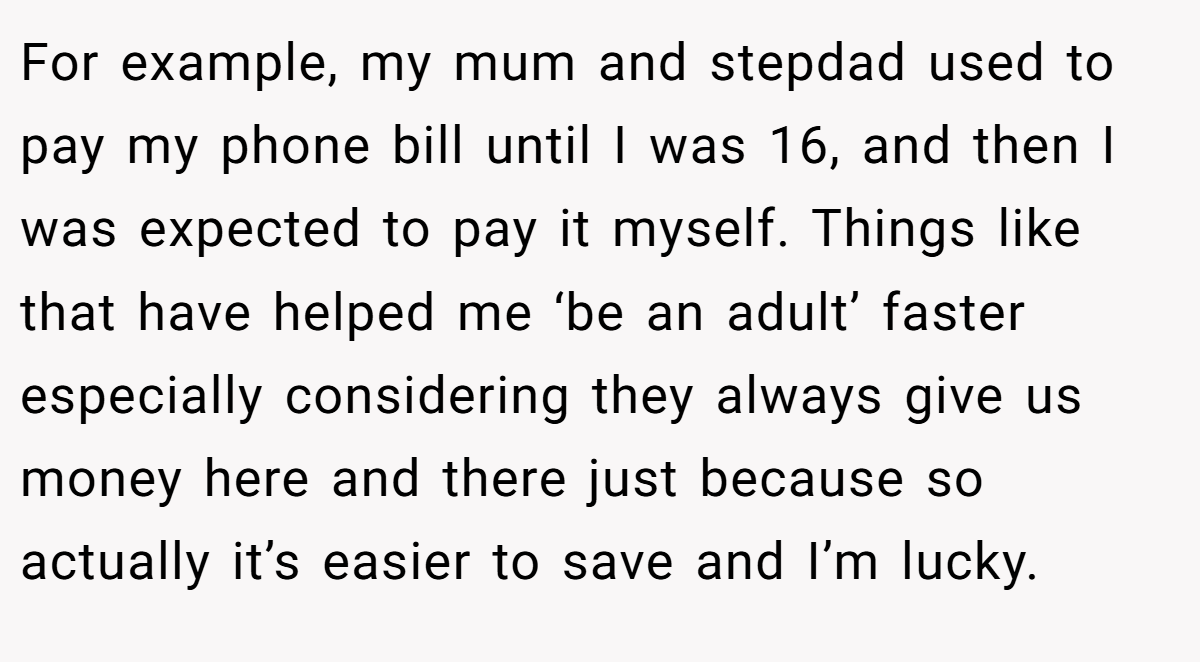 For example, my mum and stepdad used to pay my phone bill until I was 16, and then I was expected to pay it myself. Things like that have helped me ‘be an adult’ faster especially considering they always give us money here and there just because so actually it’s easier to save and I’m lucky.