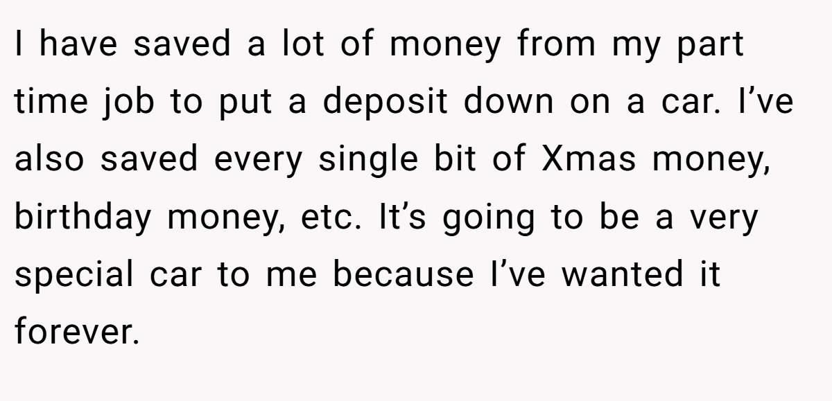 I have saved a lot of money from my part time job to put a deposit down on a car. I’ve also saved every single bit of Xmas money, birthday money, etc. It’s going to be a very special car to me because I’ve wanted it forever.
