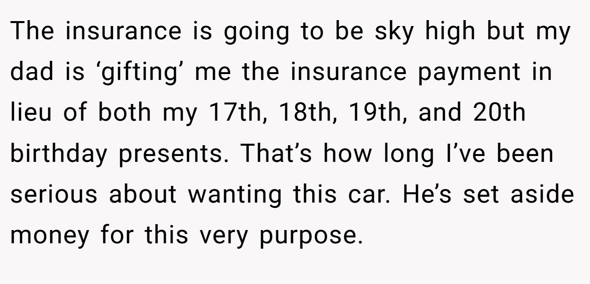 The insurance is going to be sky high but my dad is ‘gifting’ me the insurance payment in lieu of both my 17th, 18th, 19th, and 20th birthday presents. That’s how long I’ve been serious about wanting this car. He’s set aside money for this very purpose.