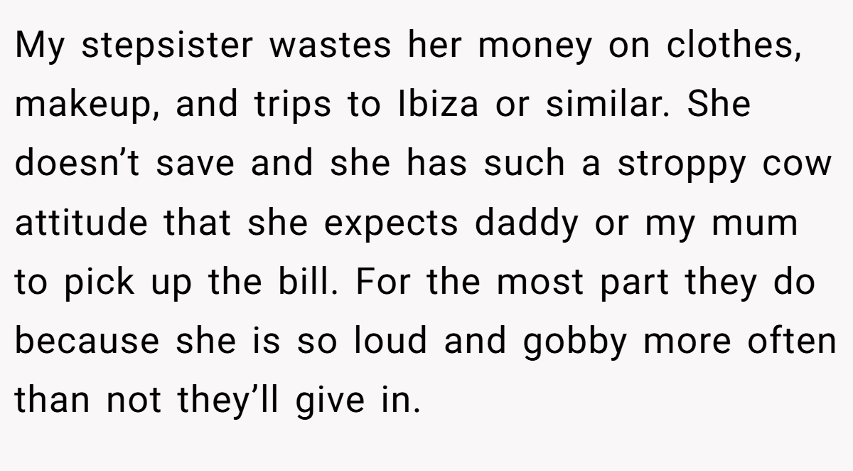 My stepsister wastes her money on clothes, makeup, and trips to Ibiza or similar. She doesn’t save and she has such a stroppy cow attitude that she expects daddy or my mum to pick up the bill. For the most part they do because she is so loud and gobby more often than not they’ll give in.