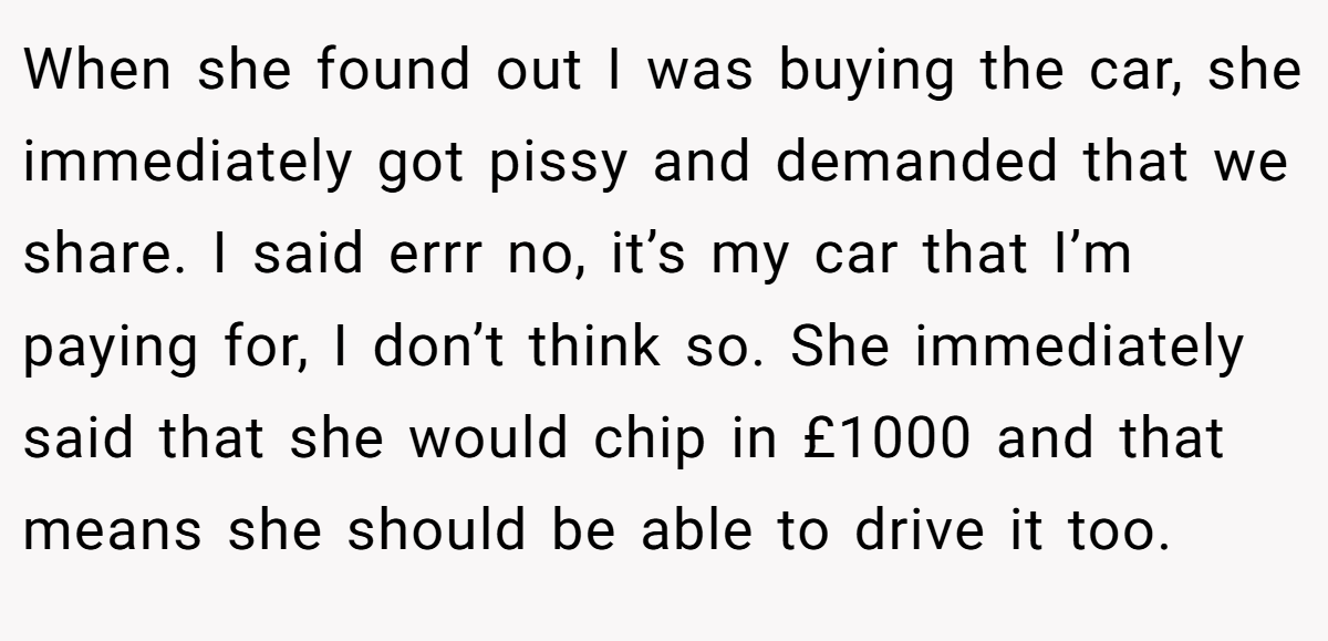 When she found out I was buying the car, she immediately got pissy and demanded that we share. I said errr no, it’s my car that I’m paying for, I don’t think so. She immediately said that she would chip in £1000 and that means she should be able to drive it too.