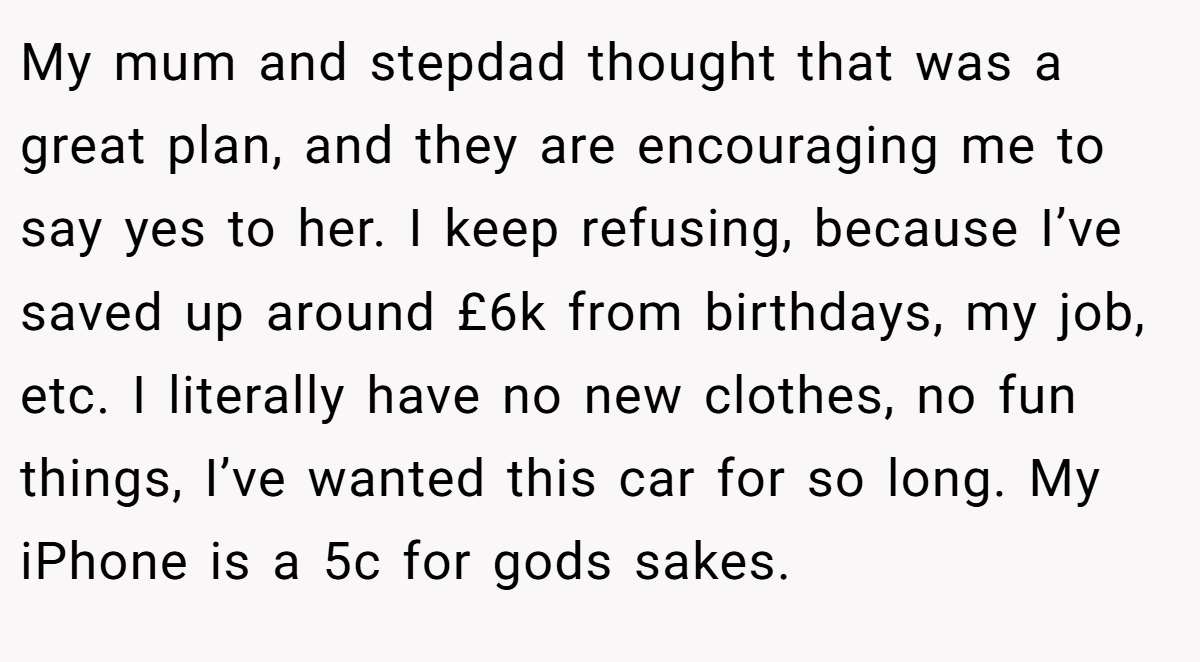 My mum and stepdad thought that was a great plan, and they are encouraging me to say yes to her. I keep refusing, because I’ve saved up around £6k from birthdays, my job, etc. I literally have no new clothes, no fun things, I’ve wanted this car for so long. My iPhone is a 5c for gods sakes.