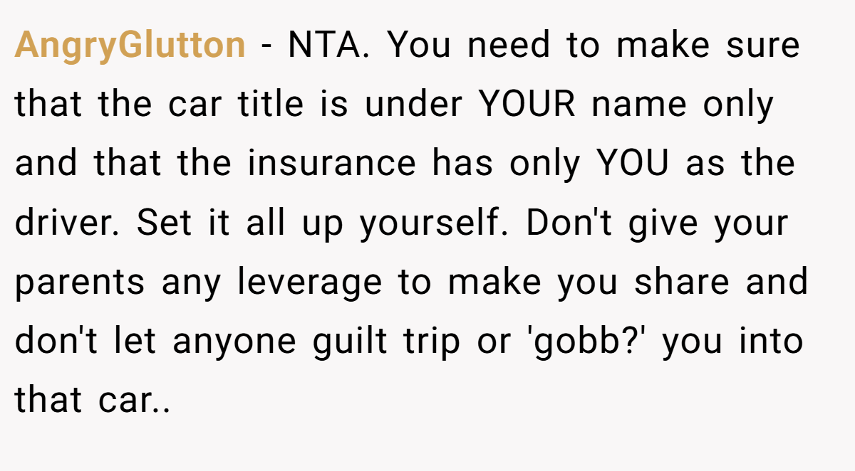 AngryGlutton - NTA. You need to make sure that the car title is under YOUR name only and that the insurance has only YOU as the driver. Set it all up yourself. Don't give your parents any leverage to make you share and don't let anyone guilt trip or 'gobb?' you into that car..
