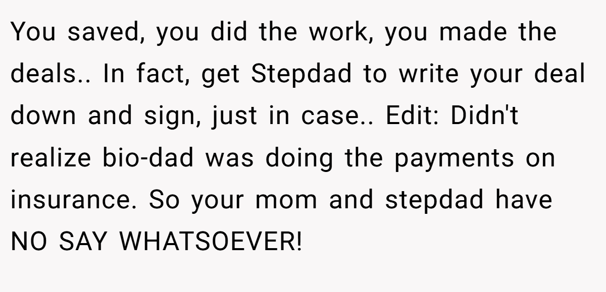 You saved, you did the work, you made the deals.. In fact, get Stepdad to write your deal down and sign, just in case.. Edit: Didn't realize bio-dad was doing the payments on insurance. So your mom and stepdad have NO SAY WHATSOEVER!